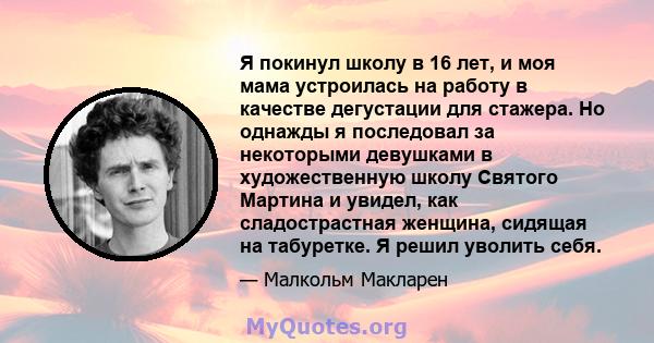 Я покинул школу в 16 лет, и моя мама устроилась на работу в качестве дегустации для стажера. Но однажды я последовал за некоторыми девушками в художественную школу Святого Мартина и увидел, как сладострастная женщина,