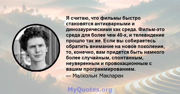 Я считаю, что фильмы быстро становятся антикварными и динозаурическими как среда. Фильм-это среда для более чем 40-х, и телевидение прошло так же. Если вы собираетесь обратить внимание на новое поколение, то, конечно,