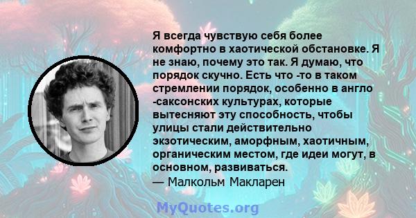 Я всегда чувствую себя более комфортно в хаотической обстановке. Я не знаю, почему это так. Я думаю, что порядок скучно. Есть что -то в таком стремлении порядок, особенно в англо -саксонских культурах, которые вытесняют 