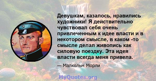 Девушкам, казалось, нравились художники! Я действительно чувствовал себя очень привлеченным к идее власти и в некотором смысле, в каком -то смысле делал живопись как силовую поездку. Эта идея власти всегда меня привела.