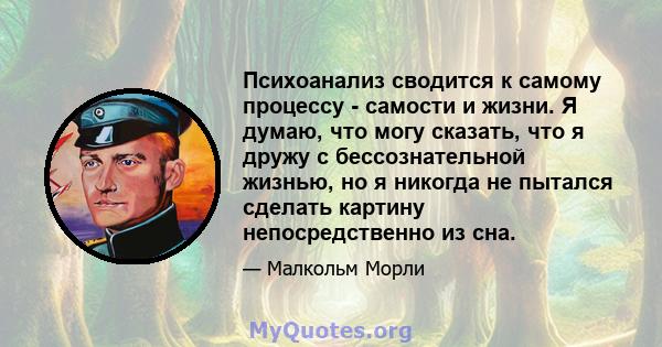 Психоанализ сводится к самому процессу - самости и жизни. Я думаю, что могу сказать, что я дружу с бессознательной жизнью, но я никогда не пытался сделать картину непосредственно из сна.