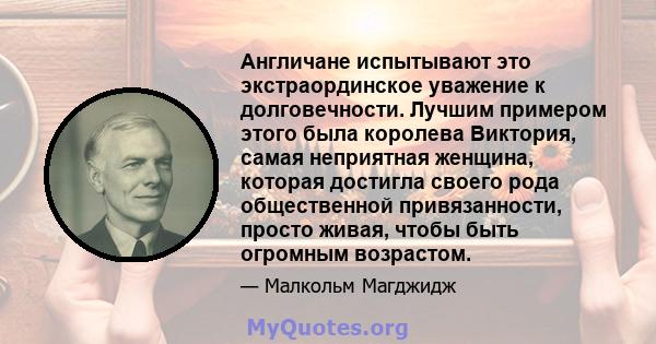 Англичане испытывают это экстраординское уважение к долговечности. Лучшим примером этого была королева Виктория, самая неприятная женщина, которая достигла своего рода общественной привязанности, просто живая, чтобы