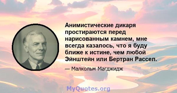 Анимистические дикаря простираются перед нарисованным камнем, мне всегда казалось, что я буду ближе к истине, чем любой Эйнштейн или Бертран Рассел.