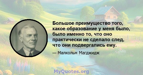 Большое преимущество того, какое образование у меня было, было именно то, что оно практически не сделало след, что они подвергались ему.