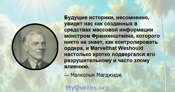 Будущие историки, несомненно, увидят нас как созданных в средствах массовой информации монстром Франкенштейна, которого никто не знает, как контролировать ордера, и Marvelthat Weshould настолько кротко подвергался его