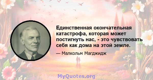 Единственная окончательная катастрофа, которая может постигнуть нас, - это чувствовать себя как дома на этой земле.