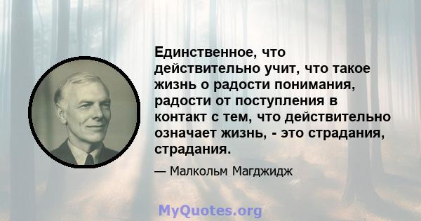 Единственное, что действительно учит, что такое жизнь о радости понимания, радости от поступления в контакт с тем, что действительно означает жизнь, - это страдания, страдания.