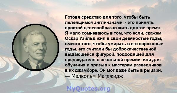 Готовя средство для того, чтобы быть лелеящимся англичанами, - это принять простой целесообразно жить долгое время. Я мало сомневаюсь в том, что если, скажем, Оскар Уайльд жил в свои девяностые годы, вместо того, чтобы