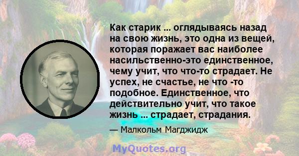 Как старик ... оглядываясь назад на свою жизнь, это одна из вещей, которая поражает вас наиболее насильственно-это единственное, чему учит, что что-то страдает. Не успех, не счастье, не что -то подобное. Единственное,