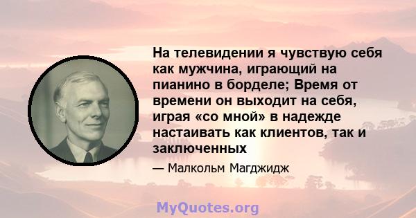 На телевидении я чувствую себя как мужчина, играющий на пианино в борделе; Время от времени он выходит на себя, играя «со мной» в надежде настаивать как клиентов, так и заключенных