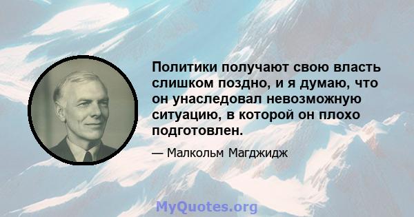 Политики получают свою власть слишком поздно, и я думаю, что он унаследовал невозможную ситуацию, в которой он плохо подготовлен.