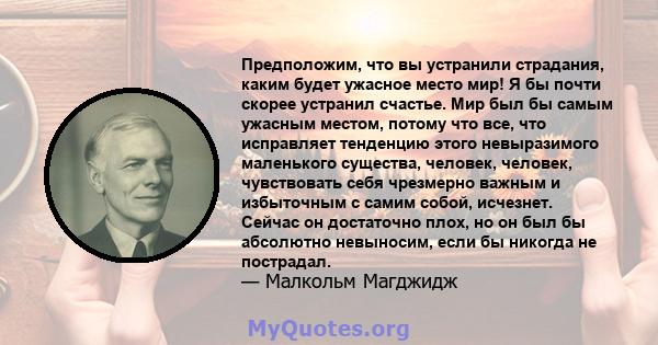 Предположим, что вы устранили страдания, каким будет ужасное место мир! Я бы почти скорее устранил счастье. Мир был бы самым ужасным местом, потому что все, что исправляет тенденцию этого невыразимого маленького