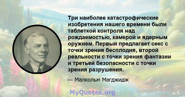 Три наиболее катастрофические изобретения нашего времени были таблеткой контроля над рождаемостью, камерой и ядерным оружием. Первый предлагает секс с точки зрения бесплодия, второй реальности с точки зрения фантазии и