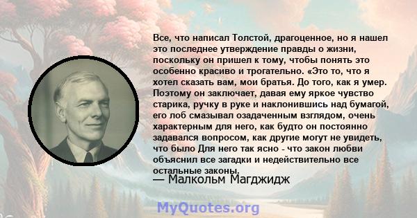 Все, что написал Толстой, драгоценное, но я нашел это последнее утверждение правды о жизни, поскольку он пришел к тому, чтобы понять это особенно красиво и трогательно. «Это то, что я хотел сказать вам, мои братья. До