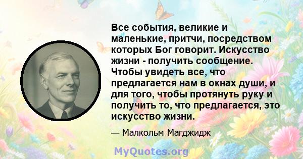 Все события, великие и маленькие, притчи, посредством которых Бог говорит. Искусство жизни - получить сообщение. Чтобы увидеть все, что предлагается нам в окнах души, и для того, чтобы протянуть руку и получить то, что