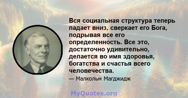 Вся социальная структура теперь падает вниз, сверкает его Бога, подрывая все его определенность. Все это, достаточно удивительно, делается во имя здоровья, богатства и счастья всего человечества.