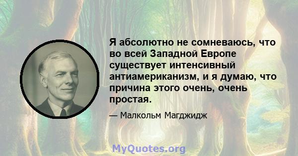 Я абсолютно не сомневаюсь, что во всей Западной Европе существует интенсивный антиамериканизм, и я думаю, что причина этого очень, очень простая.