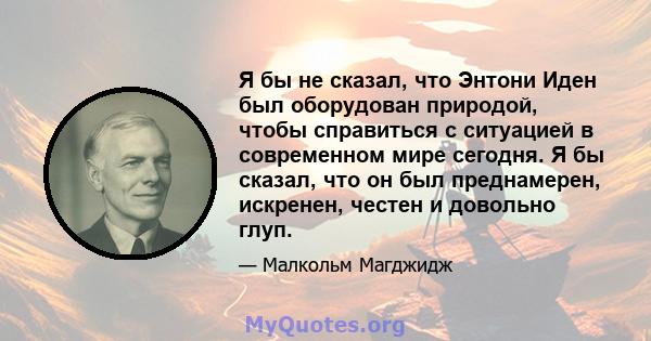 Я бы не сказал, что Энтони Иден был оборудован природой, чтобы справиться с ситуацией в современном мире сегодня. Я бы сказал, что он был преднамерен, искренен, честен и довольно глуп.