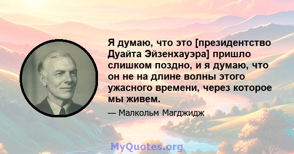 Я думаю, что это [президентство Дуайта Эйзенхауэра] пришло слишком поздно, и я думаю, что он не на длине волны этого ужасного времени, через которое мы живем.