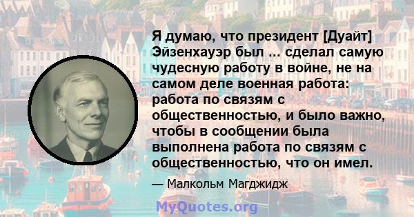 Я думаю, что президент [Дуайт] Эйзенхауэр был ... сделал самую чудесную работу в войне, не на самом деле военная работа: работа по связям с общественностью, и было важно, чтобы в сообщении была выполнена работа по