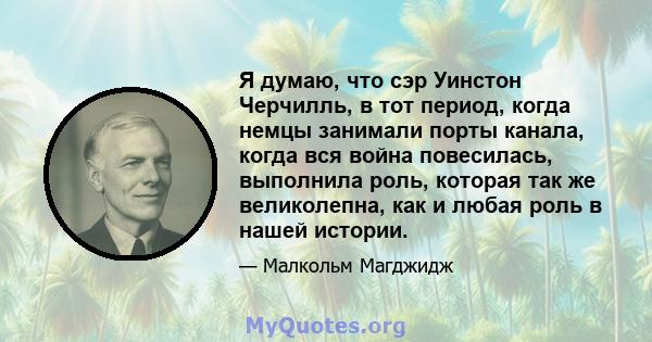 Я думаю, что сэр Уинстон Черчилль, в тот период, когда немцы занимали порты канала, когда вся война повесилась, выполнила роль, которая так же великолепна, как и любая роль в нашей истории.