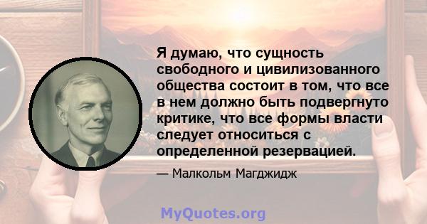 Я думаю, что сущность свободного и цивилизованного общества состоит в том, что все в нем должно быть подвергнуто критике, что все формы власти следует относиться с определенной резервацией.