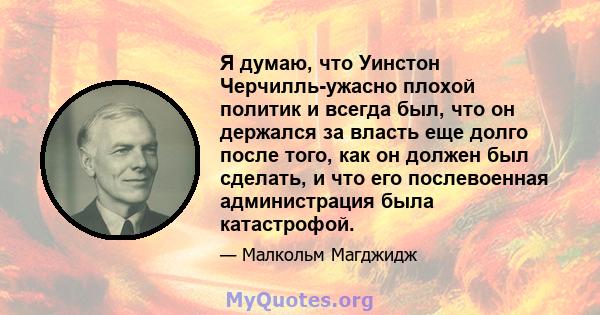 Я думаю, что Уинстон Черчилль-ужасно плохой политик и всегда был, что он держался за власть еще долго после того, как он должен был сделать, и что его послевоенная администрация была катастрофой.