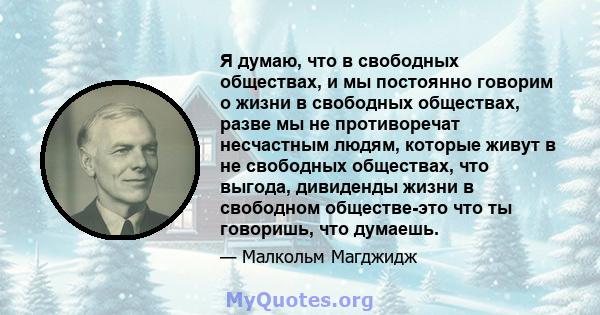 Я думаю, что в свободных обществах, и мы постоянно говорим о жизни в свободных обществах, разве мы не противоречат несчастным людям, которые живут в не свободных обществах, что выгода, дивиденды жизни в свободном