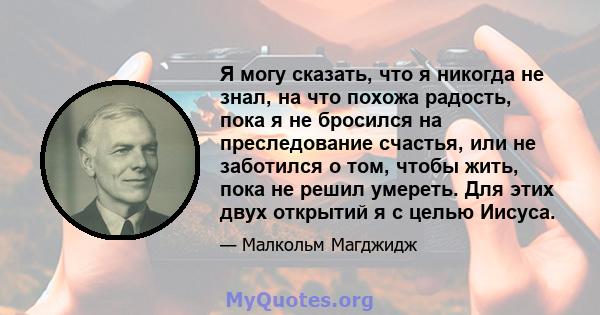 Я могу сказать, что я никогда не знал, на что похожа радость, пока я не бросился на преследование счастья, или не заботился о том, чтобы жить, пока не решил умереть. Для этих двух открытий я с целью Иисуса.