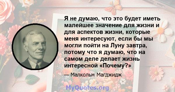 Я не думаю, что это будет иметь малейшее значение для жизни и для аспектов жизни, которые меня интересуют, если бы мы могли пойти на Луну завтра, потому что я думаю, что на самом деле делает жизнь интересной «Почему?»