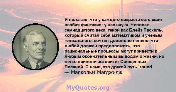 Я полагаю, что у каждого возраста есть своя особая фантазия: у нас наука. Человек семнадцатого века, такой как Блейз Паскаль, который считал себя математиком и ученым гениального, сочтел довольно нелепо, что любой