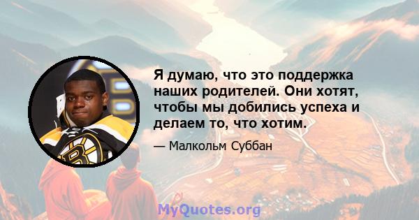 Я думаю, что это поддержка наших родителей. Они хотят, чтобы мы добились успеха и делаем то, что хотим.