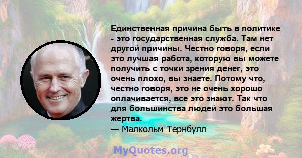 Единственная причина быть в политике - это государственная служба. Там нет другой причины. Честно говоря, если это лучшая работа, которую вы можете получить с точки зрения денег, это очень плохо, вы знаете. Потому что,