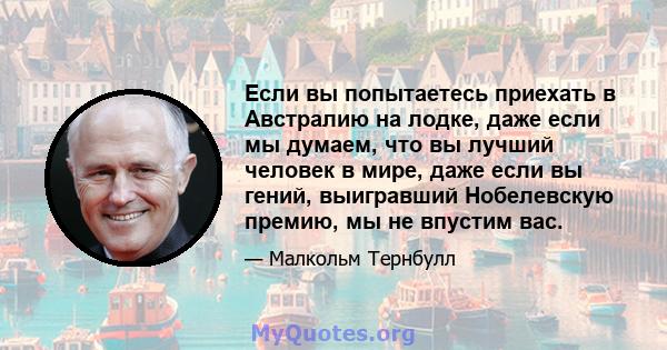 Если вы попытаетесь приехать в Австралию на лодке, даже если мы думаем, что вы лучший человек в мире, даже если вы гений, выигравший Нобелевскую премию, мы не впустим вас.