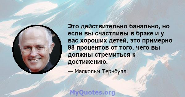 Это действительно банально, но если вы счастливы в браке и у вас хороших детей, это примерно 98 процентов от того, чего вы должны стремиться к достижению.