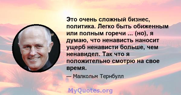 Это очень сложный бизнес, политика. Легко быть обиженным или полным горечи ... (но), я думаю, что ненависть наносит ущерб ненависти больше, чем ненавидел. Так что я положительно смотрю на свое время.