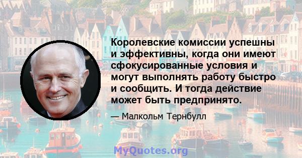 Королевские комиссии успешны и эффективны, когда они имеют сфокусированные условия и могут выполнять работу быстро и сообщить. И тогда действие может быть предпринято.