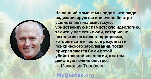 На данный момент мы видим, что люди радикализируются или очень быстро усыновляют исламистскую, убийственную исламистскую идеологию, так что у вас есть люди, которые не находятся на экране терроризма, которые затем