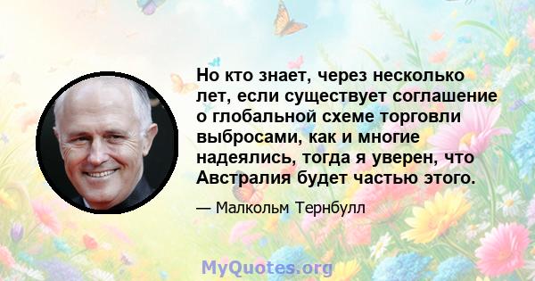 Но кто знает, через несколько лет, если существует соглашение о глобальной схеме торговли выбросами, как и многие надеялись, тогда я уверен, что Австралия будет частью этого.