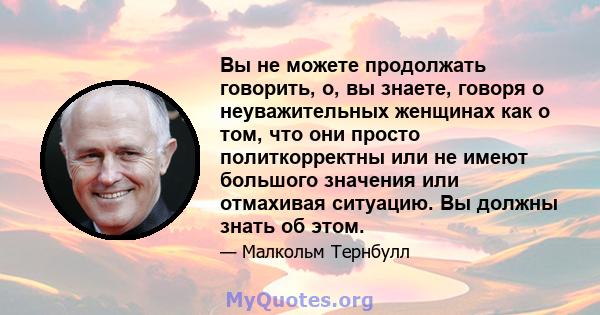 Вы не можете продолжать говорить, о, вы знаете, говоря о неуважительных женщинах как о том, что они просто политкорректны или не имеют большого значения или отмахивая ситуацию. Вы должны знать об этом.