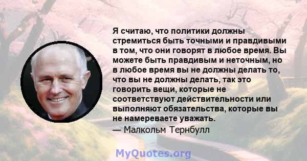 Я считаю, что политики должны стремиться быть точными и правдивыми в том, что они говорят в любое время. Вы можете быть правдивым и неточным, но в любое время вы не должны делать то, что вы не должны делать, так это