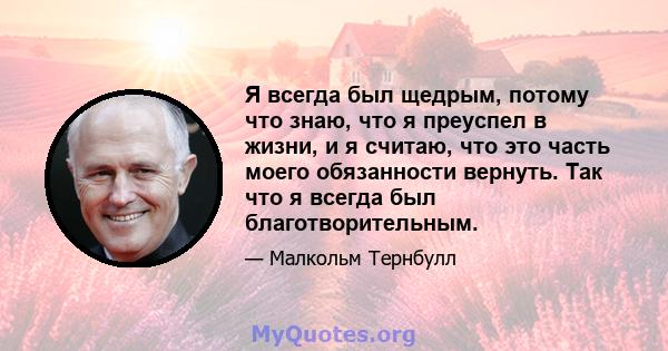 Я всегда был щедрым, потому что знаю, что я преуспел в жизни, и я считаю, что это часть моего обязанности вернуть. Так что я всегда был благотворительным.