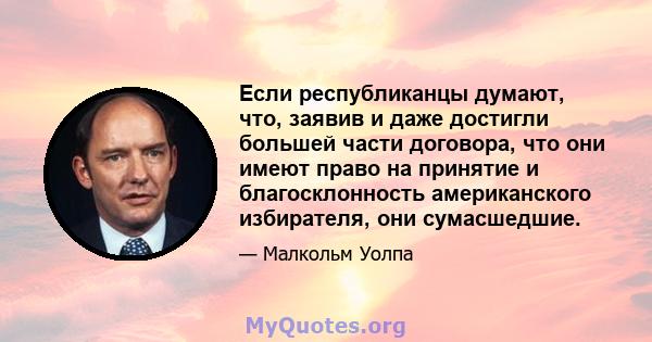 Если республиканцы думают, что, заявив и даже достигли большей части договора, что они имеют право на принятие и благосклонность американского избирателя, они сумасшедшие.