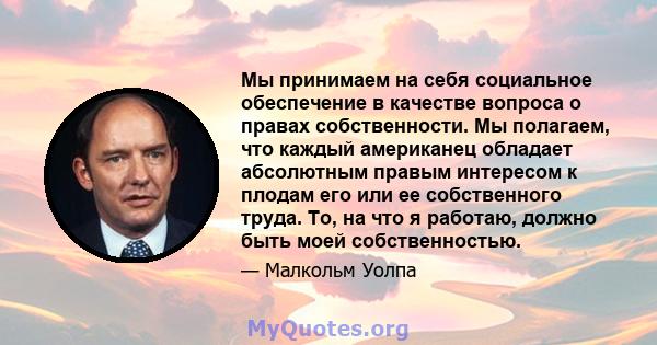 Мы принимаем на себя социальное обеспечение в качестве вопроса о правах собственности. Мы полагаем, что каждый американец обладает абсолютным правым интересом к плодам его или ее собственного труда. То, на что я