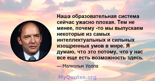 Наша образовательная система сейчас ужасно плохая. Тем не менее, почему -то мы выпускаем некоторые из самых интеллектуальных и сильных изощренных умов в мире. Я думаю, что это потому, что у нас все еще есть возможность