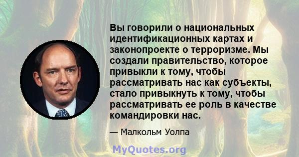 Вы говорили о национальных идентификационных картах и ​​законопроекте о терроризме. Мы создали правительство, которое привыкли к тому, чтобы рассматривать нас как субъекты, стало привыкнуть к тому, чтобы рассматривать