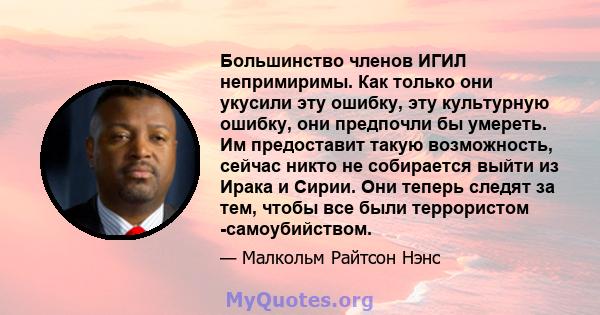 Большинство членов ИГИЛ непримиримы. Как только они укусили эту ошибку, эту культурную ошибку, они предпочли бы умереть. Им предоставит такую ​​возможность, сейчас никто не собирается выйти из Ирака и Сирии. Они теперь