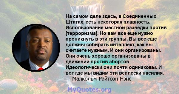 На самом деле здесь, в Соединенных Штатах, есть некоторая плавность. Использование местной разведки против [терроризма]. Но вам все еще нужно проникнуть в эти группы. Вы все еще должны собирать интеллект, как вы