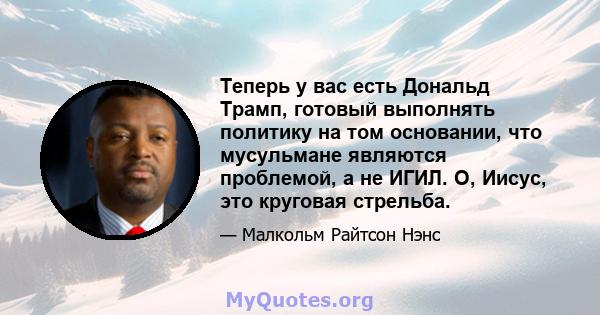 Теперь у вас есть Дональд Трамп, готовый выполнять политику на том основании, что мусульмане являются проблемой, а не ИГИЛ. О, Иисус, это круговая стрельба.