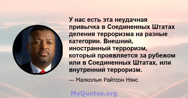 У нас есть эта неудачная привычка в Соединенных Штатах деления терроризма на разные категории. Внешний, иностранный терроризм, который проявляется за рубежом или в Соединенных Штатах, или внутренний терроризм.